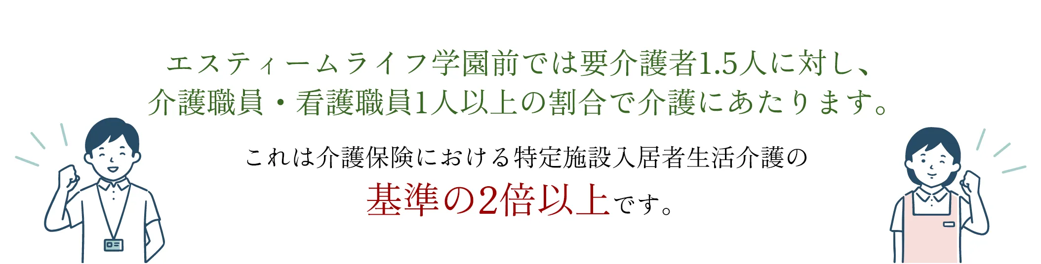 エスティームライフ学園前では要介護者1.5人に対し、介護・看護職員1人以上の割合で介護にあたります。これは介護保険における特定施設入居者生活介護の基準の2倍以上です。