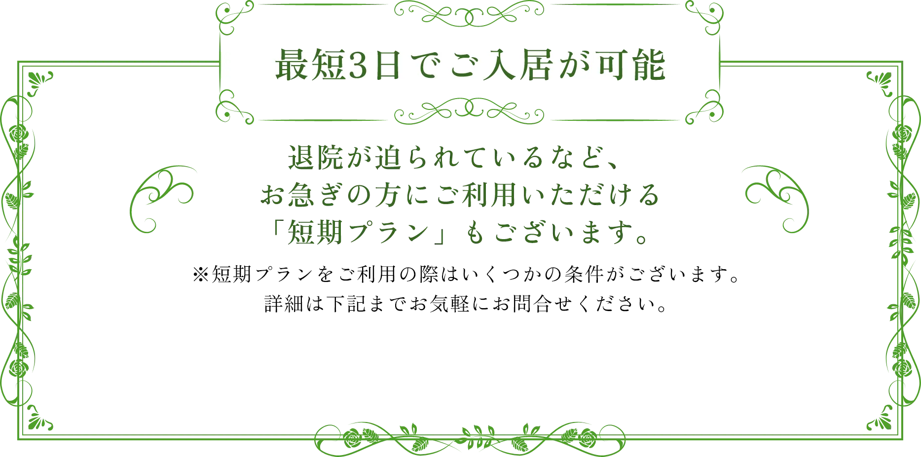 最短3日でご入居が可能 退院が迫られているなど、お急ぎの方にご利用いただける「短期プラン」もございます。※短期プランをご利用の際はいくつかの条件がございます。詳細は下記までお気軽にお問合せください。