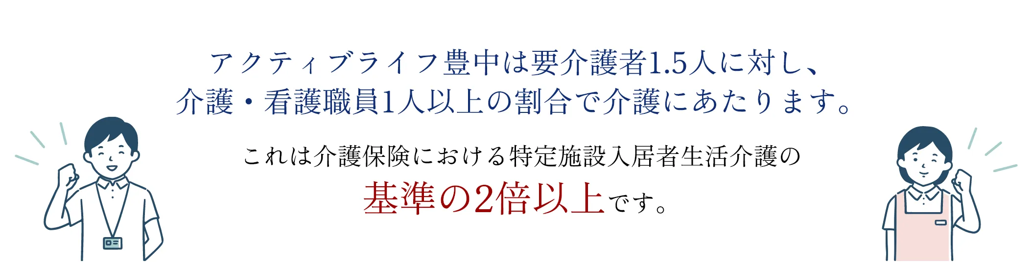 アクティブライフ豊中は要介護者1.5人に対し、介護・看護職員1人以上の割合で介護にあたります。これは介護保険における特定施設入居者生活介護の基準の2倍以上です。